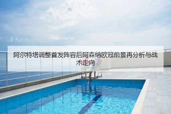 阿尔特塔调整首发阵容后阿森纳欧冠前景再分析与战术走向