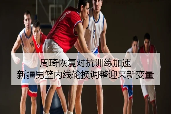 周琦恢复对抗训练加速 新疆男篮内线轮换调整迎来新变量