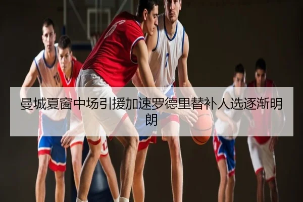 曼城夏窗中场引援加速罗德里替补人选逐渐明朗