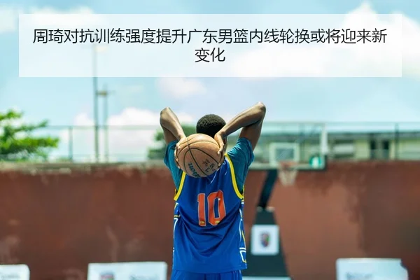 周琦对抗训练强度提升广东男篮内线轮换或将迎来新变化