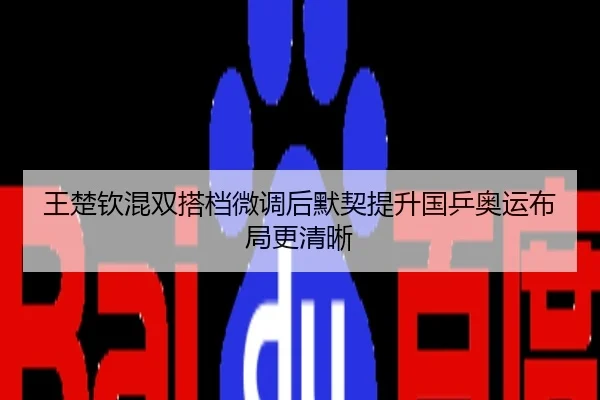 王楚钦混双搭档微调后默契提升国乒奥运布局更清晰