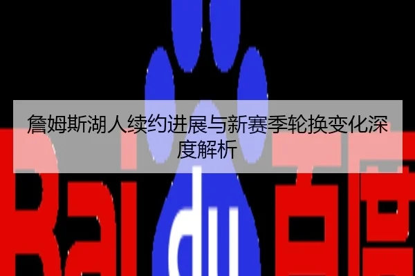 詹姆斯湖人续约进展与新赛季轮换变化深度解析