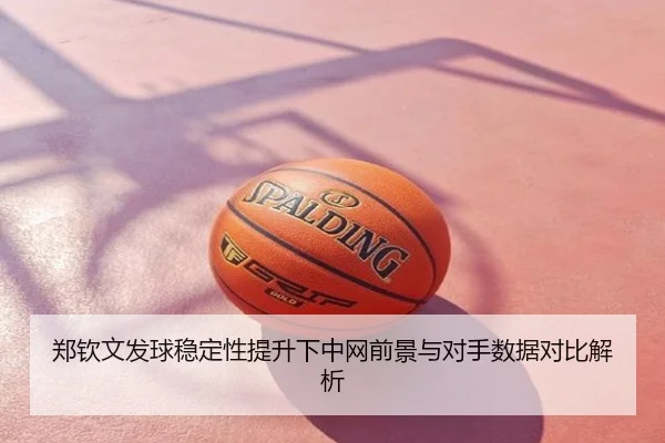 郑钦文发球稳定性提升下中网前景与对手数据对比解析