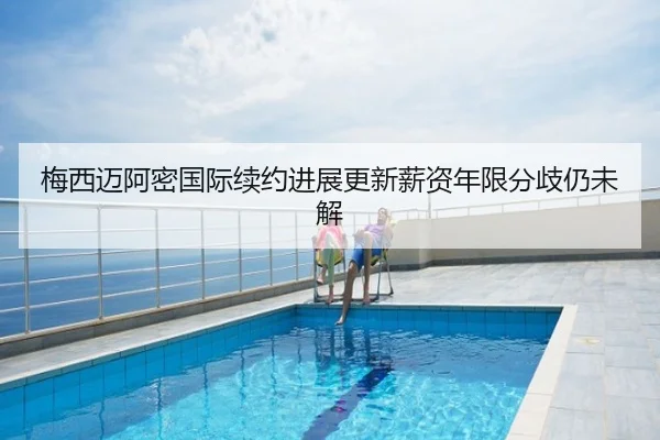 梅西迈阿密国际续约进展更新薪资年限分歧仍未解